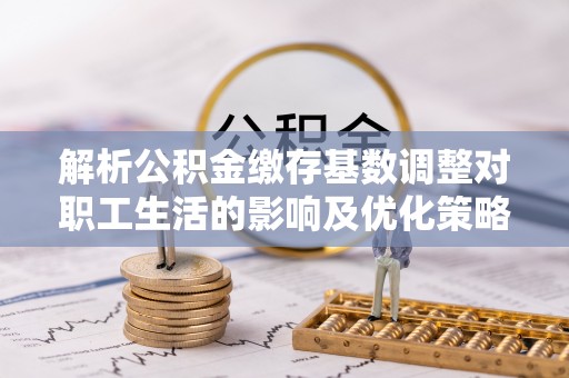 余江解析公积金缴存基数调整对职工生活的影响及优化策略