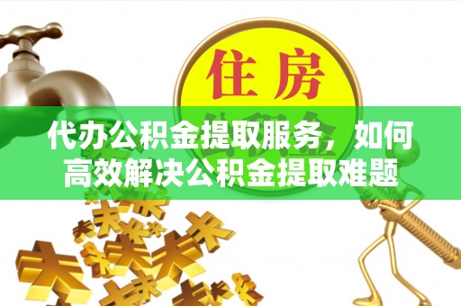 余江代办公积金提取服务，如何高效解决公积金提取难题