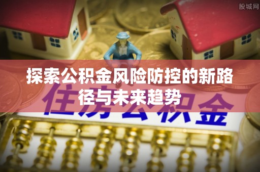 余江探索公积金风险防控的新路径与未来趋势