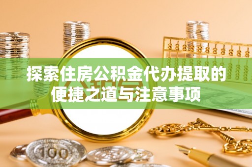 余江探索住房公积金代办提取的便捷之道与注意事项