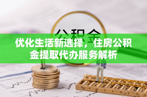 余江优化生活新选择，住房公积金提取代办服务解析