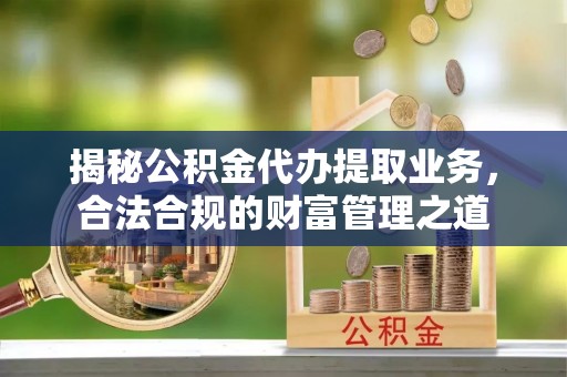 余江揭秘公积金代办提取业务，合法合规的财富管理之道