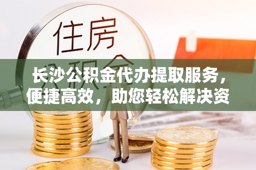余江长沙公积金代办提取服务，便捷高效，助您轻松解决资金需求