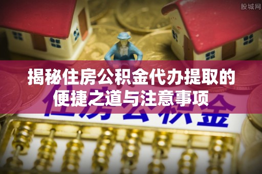 余江揭秘住房公积金代办提取的便捷之道与注意事项