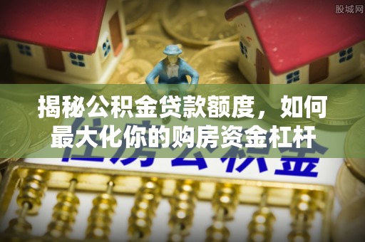 余江揭秘公积金贷款额度，如何最大化你的购房资金杠杆
