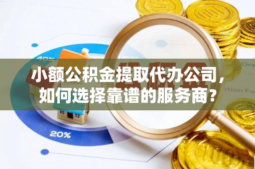 余江小额公积金提取代办公司，如何选择靠谱的服务商？