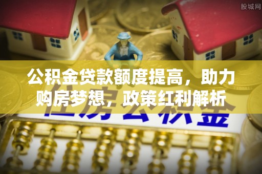 余江公积金贷款额度提高，助力购房梦想，政策红利解析