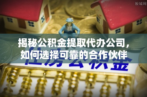 余江揭秘公积金提取代办公司，如何选择可靠的合作伙伴