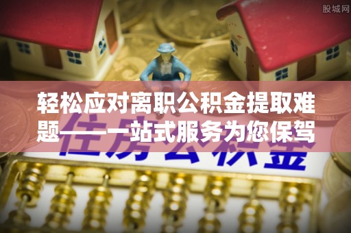 余江轻松应对离职公积金提取难题——一站式服务为您保驾护航