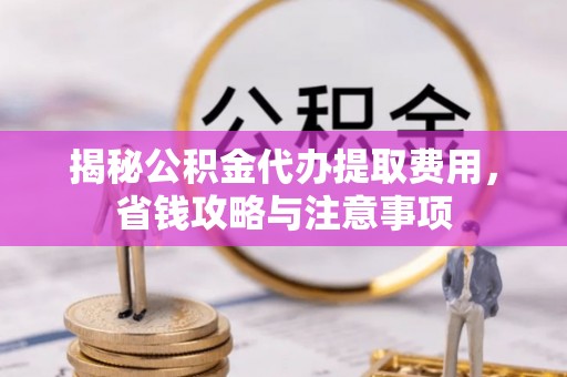 余江揭秘公积金代办提取费用，省钱攻略与注意事项