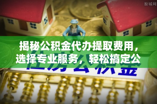余江揭秘公积金代办提取费用，选择专业服务，轻松搞定公积金提取