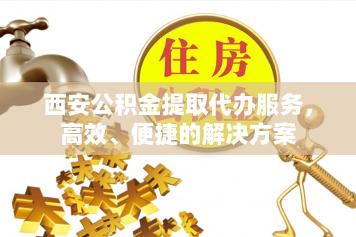 余江西安公积金提取代办服务，高效、便捷的解决方案