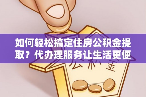 余江如何轻松搞定住房公积金提取？代办理服务让生活更便捷！