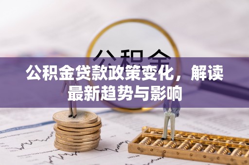 余江公积金贷款政策变化，解读最新趋势与影响