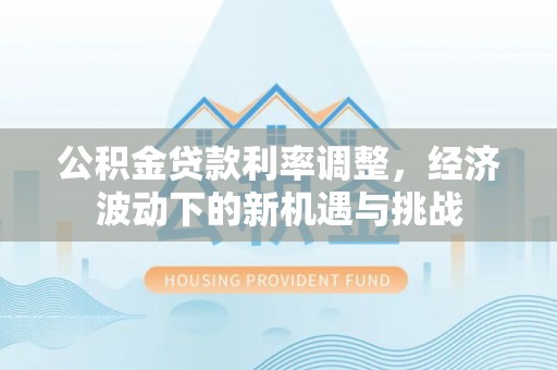 余江公积金贷款利率调整，经济波动下的新机遇与挑战