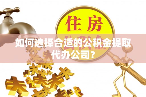 余江如何选择合适的公积金提取代办公司？