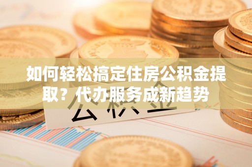 余江如何轻松搞定住房公积金提取？代办服务成新趋势
