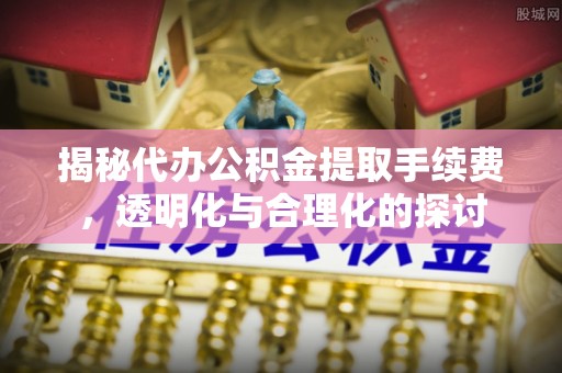 余江揭秘代办公积金提取手续费，透明化与合理化的探讨