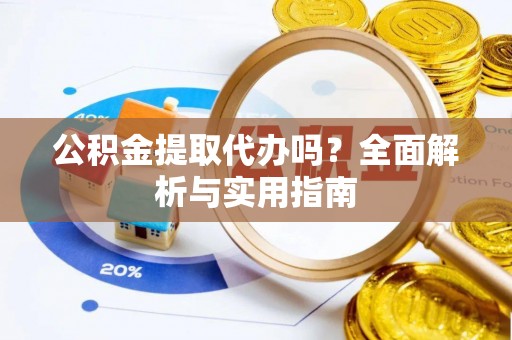 余江公积金提取代办吗？全面解析与实用指南