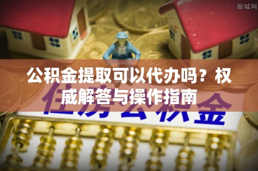 余江公积金提取可以代办吗？权威解答与操作指南