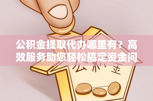 余江公积金提取代办哪里有？高效服务助您轻松搞定资金问题