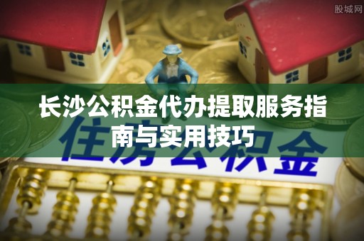 余江长沙公积金代办提取服务指南与实用技巧