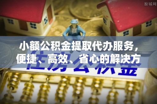 余江小额公积金提取代办服务，便捷、高效、省心的解决方案