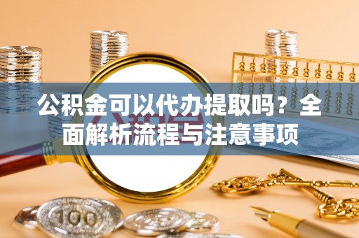 余江公积金可以代办提取吗？全面解析流程与注意事项