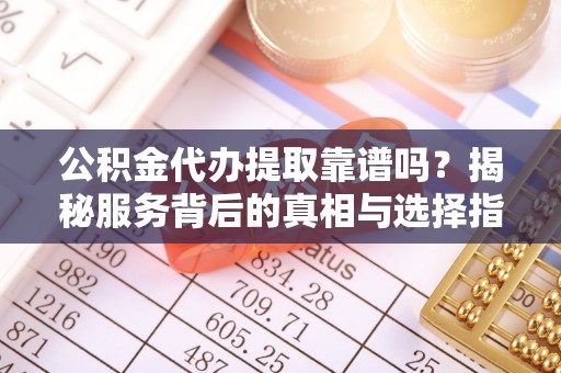 余江公积金代办提取靠谱吗？揭秘服务背后的真相与选择指南