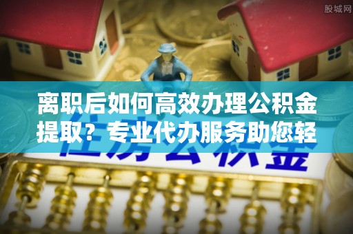 余江离职后如何高效办理公积金提取？专业代办服务助您轻松搞定