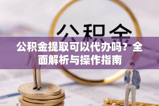余江公积金提取可以代办吗？全面解析与操作指南