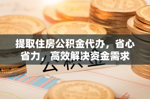 余江提取住房公积金代办，省心省力，高效解决资金需求
