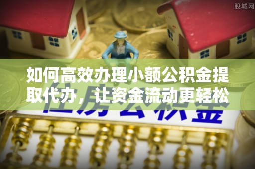 余江如何高效办理小额公积金提取代办，让资金流动更轻松