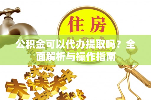 余江公积金可以代办提取吗？全面解析与操作指南