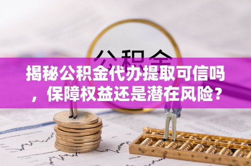 余江揭秘公积金代办提取可信吗，保障权益还是潜在风险？
