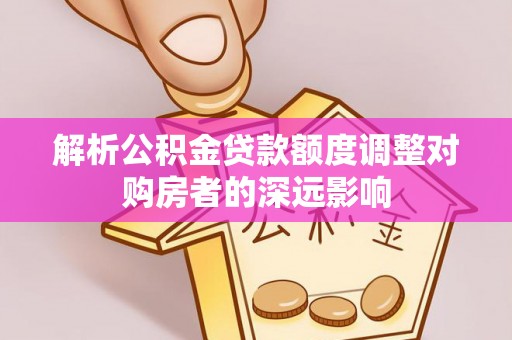 余江解析公积金贷款额度调整对购房者的深远影响