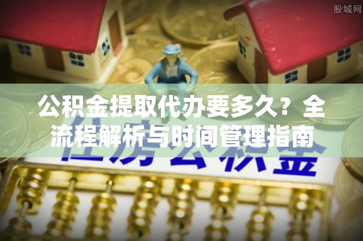 余江公积金提取代办要多久？全流程解析与时间管理指南