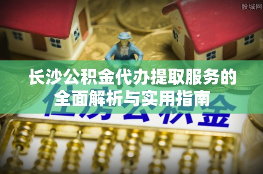 余江长沙公积金代办提取服务的全面解析与实用指南