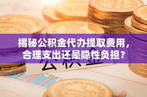 余江揭秘公积金代办提取费用，合理支出还是隐性负担？