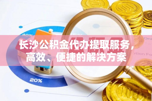 余江长沙公积金代办提取服务，高效、便捷的解决方案