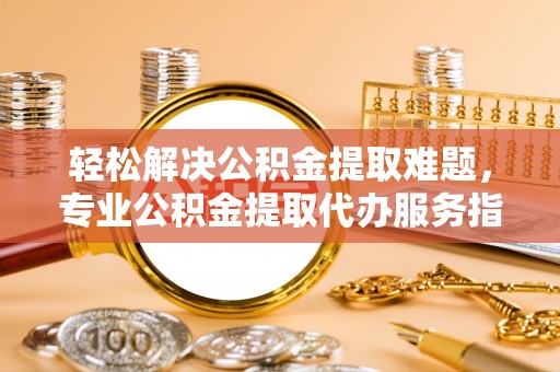 余江轻松解决公积金提取难题，专业公积金提取代办服务指南