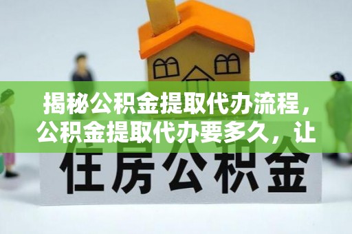 余江揭秘公积金提取代办流程，公积金提取代办要多久，让你心中有数