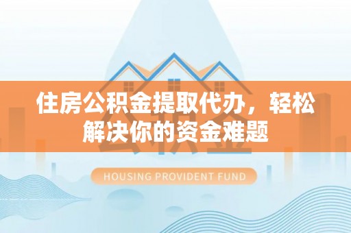 余江住房公积金提取代办，轻松解决你的资金难题