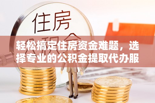 余江轻松搞定住房资金难题，选择专业的公积金提取代办服务