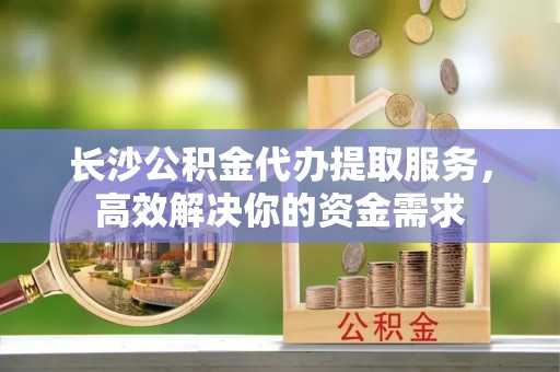 余江长沙公积金代办提取服务，高效解决你的资金需求