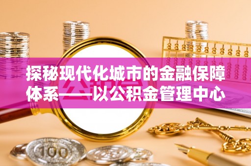 余江探秘现代化城市的金融保障体系——以公积金管理中心为核心的民生服务