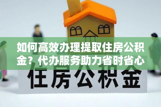余江如何高效办理提取住房公积金？代办服务助力省时省心