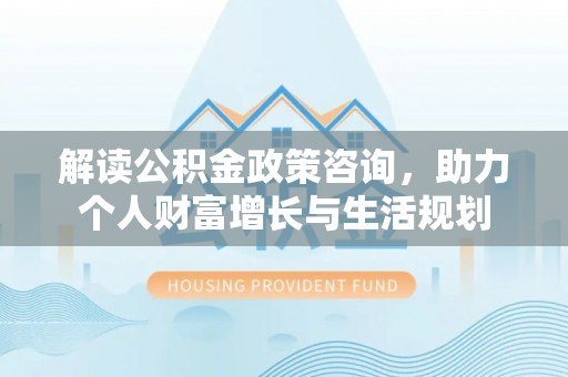 余江解读公积金政策咨询，助力个人财富增长与生活规划