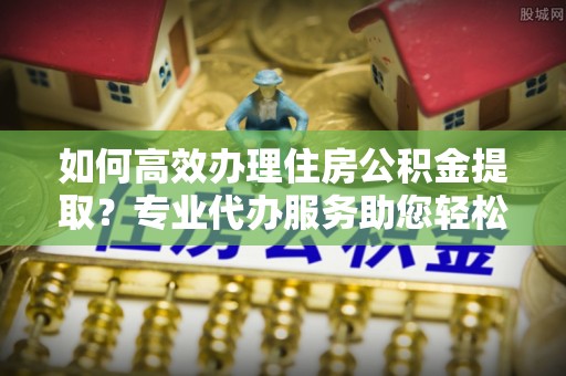 余江如何高效办理住房公积金提取？专业代办服务助您轻松解决难题