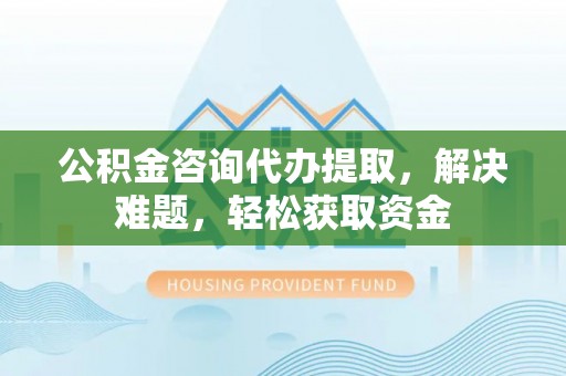 余江公积金咨询代办提取，解决难题，轻松获取资金